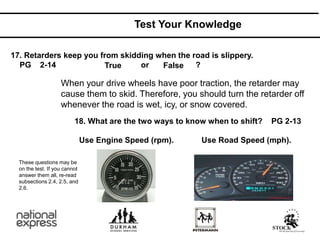 Test Your Knowledge
17. Retarders keep you from skidding when the road is slippery.
PG 2-14 or ?
18. What are the two ways to know when to shift? PG 2-13
Use Engine Speed (rpm). Use Road Speed (mph).
When your drive wheels have poor traction, the retarder may
cause them to skid. Therefore, you should turn the retarder off
whenever the road is wet, icy, or snow covered.
True False
These questions may be
on the test. If you cannot
answer them all, re-read
subsections 2.4, 2.5, and
2.6.
 