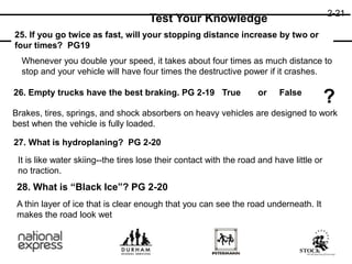 2-21
Test Your Knowledge
25. If you go twice as fast, will your stopping distance increase by two or
four times? PG19
26. Empty trucks have the best braking. PG 2-19
27. What is hydroplaning? PG 2-20
28. What is “Black Ice”? PG 2-20
Whenever you double your speed, it takes about four times as much distance to
stop and your vehicle will have four times the destructive power if it crashes.
True or False
?
Brakes, tires, springs, and shock absorbers on heavy vehicles are designed to work
best when the vehicle is fully loaded.
It is like water skiing--the tires lose their contact with the road and have little or
no traction.
A thin layer of ice that is clear enough that you can see the road underneath. It
makes the road look wet
 