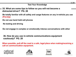 2-29
35. What are some tips to follow so you will not become a
distracted driver? PG. 28
36. How do you use in-vehicle communications equipment
cautiously? PG. 28
Test Your Knowledge
Be totally familiar with all safety and usage features on any in-vehicle you use
(Pre-trip)
Do not engage in complex or emotionally intense conversations with other
Do not use hand held cell phones
No texting and driving
When possible, pull off the road in a safe, legal place when making/receiving a
call on communication equipment.
 