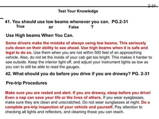 41. You should use low beams whenever you can. PG.2-31
or ?
42. What should you do before you drive if you are drowsy? PG. 2-31
True False
Use High beams When You Can.
Some drivers make the mistake of always using low beams. This seriously
cuts down on their ability to see ahead. Use high beams when it is safe and
legal to do so. Use them when you are not within 500 feet of an approaching
vehicle. Also, do not let the inside of your cab get too bright. This makes it harder to
see outside. Keep the interior light off, and adjust your instrument lights as low as
you can to still be able to read the gauges.
Pre-trip Procedures
Make sure you are rested and alert. If you are drowsy, sleep before you drive!
Even a nap can save your life or the lives of others. If you wear eyeglasses,
make sure they are clean and unscratched. Do not wear sunglasses at night. Do a
complete pre-trip inspection of your vehicle and yourself. Pay attention to
checking all lights and reflectors, and cleaning those you can reach.
2-34
Test Your Knowledge
 