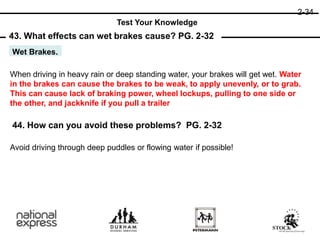 43. What effects can wet brakes cause? PG. 2-32
44. How can you avoid these problems? PG. 2-32
Wet Brakes.
When driving in heavy rain or deep standing water, your brakes will get wet. Water
in the brakes can cause the brakes to be weak, to apply unevenly, or to grab.
This can cause lack of braking power, wheel lockups, pulling to one side or
the other, and jackknife if you pull a trailer
Avoid driving through deep puddles or flowing water if possible!
2-34
Test Your Knowledge
 