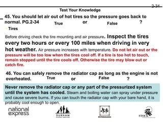 46. You can safely remove the radiator cap as long as the engine is not
overheated. or ?
45. You should let air out of hot tires so the pressure goes back to
normal. PG.2-34 or ?
True
True False
False
2-34
Test Your Knowledge
• Tires
Before driving check the tire mounting and air pressure. Inspect the tires
every two hours or every 100 miles when driving in very
hot weather. Air pressure increases with temperature. Do not let air out or the
pressure will be too low when the tires cool off. If a tire is too hot to touch,
remain stopped until the tire cools off. Otherwise the tire may blow out or
catch fire.
Never remove the radiator cap or any part of the pressurized system
until the system has cooled. Steam and boiling water can spray under pressure
and cause severe burns. If you can touch the radiator cap with your bare hand, it is
probably cool enough to open.
 