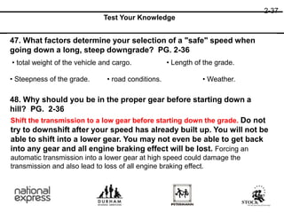 2-37
Test Your Knowledge
47. What factors determine your selection of a "safe" speed when
going down a long, steep downgrade? PG. 2-36
48. Why should you be in the proper gear before starting down a
hill? PG. 2-36
• total weight of the vehicle and cargo. • Length of the grade.
• Steepness of the grade. • road conditions. • Weather.
Shift the transmission to a low gear before starting down the grade. Do not
try to downshift after your speed has already built up. You will not be
able to shift into a lower gear. You may not even be able to get back
into any gear and all engine braking effect will be lost. Forcing an
automatic transmission into a lower gear at high speed could damage the
transmission and also lead to loss of all engine braking effect.
 