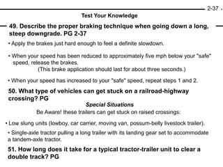2-37
Test Your Knowledge
51. How long does it take for a typical tractor-trailer unit to clear a
double track? PG
49. Describe the proper braking technique when going down a long,
steep downgrade. PG 2-37
50. What type of vehicles can get stuck on a railroad-highway
crossing? PG
• Apply the brakes just hard enough to feel a definite slowdown.
• When your speed has increased to your "safe" speed, repeat steps 1 and 2.
• When your speed has been reduced to approximately five mph below your "safe"
speed, release the brakes.
(This brake application should last for about three seconds.)
Special Situations
Be Aware! these trailers can get stuck on raised crossings:
• Low slung units (lowboy, car carrier, moving van, possum-belly livestock trailer).
• Single-axle tractor pulling a long trailer with its landing gear set to accommodate
a tandem-axle tractor.
 