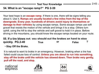 2-43
Test Your Knowledge
55. If a tire blows out, you should put the brakes on hard to stop
quickly. PG.2-40
54. What is an "escape ramp?“ PG 2-39
Your best hope is an escape ramp. If there is one, there will be signs telling you
about it. Use it. Ramps are usually located a few miles from the top of the
downgrade. Every year, hundreds of drivers avoid injury to themselves or
damage to their vehicles by using escape ramps. Some escape ramps use soft
gravel that resists the motion of the vehicle and brings it to a stop. Others turn
uphill, using the hill to stop the vehicle and soft gravel to hold it in place. Before
driving in the mountains, you should know the escape ramps located on your route.
or ?
True False
• Stay Off the Brake.
It is natural to want to brake in an emergency. However, braking when a tire has
failed could cause loss of control. Unless you are about to run into something,
stay off the brake until the vehicle has slowed down. Then brake very gently,
pull off the road, and stop.
 