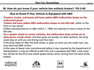 2-43
Test Your Knowledge
56. How do you know if your vehicle has antilock brakes? PG 2-40
Tractors, trucks, and buses will have yellow ABS malfunction lamps on the
instrument panel.
Trailers will have yellow ABS malfunction lamps on the left side, either on the
front or rear corner.
Dollies manufactured on or after march 1, 1998, are required to have a lamp on the
left side.
As a system check on newer vehicles, the malfunction lamp comes on at
start-up for a bulb check, and then goes out quickly. on older systems, the lamp
could stay on until you are driving over five mph.
If the lamp stays on after the bulb check, or goes on once you are under way, you
may have lost ABS control.
In the case of towed units manufactured before it was required by the department of
transportation, it may be difficult to tell if the unit is equipped with ABS. Look under
the vehicle for the ECU and wheel speed sensor wires coming from the back of the
brakes.
How to Know If Your Vehicle Is Equipped with ABS
 