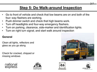 General
Clean all lights, reflectors and
glass as you go along
Check for cracked, chipped or
missing windows
Step 5: Do Walk-around Inspection
• Go to front of vehicle and check that low beams are on and both of the
four- way flashers are working.
• Push dimmer switch and check that high beams work.
• Turn off headlights and four-way emergency flashers.
• Turn on parking, clearance, side-marker and identification lights.
• Turn on right turn signal, and start walk around inspection
2-7
 