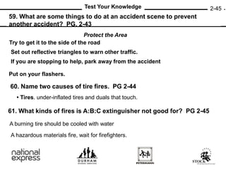 2-45
59. What are some things to do at an accident scene to prevent
another accident? PG. 2-43
60. Name two causes of tire fires. PG 2-44
Test Your Knowledge
Protect the Area
Try to get it to the side of the road
If you are stopping to help, park away from the accident
Put on your flashers.
Set out reflective triangles to warn other traffic.
• Tires. under-inflated tires and duals that touch.
61. What kinds of fires is A:B:C extinguisher not good for? PG 2-45
A burning tire should be cooled with water
A hazardous materials fire, wait for firefighters.
 