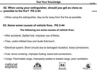 2-45
63. Name some causes of vehicle fires. PG 2-44
62. When using your extinguisher, should you get as close as
possible to the fire? PG 2-44
Test Your Knowledge
• When using the extinguisher, stay as far away from the fire as possible.
The following are some causes of vehicle fires:
• Cargo. Flammable cargo, improperly sealed or loaded cargo, poor ventilation.
• After accidents. Spilled fuel, improper use of flares.
• Tires. under-inflated tires and duals that touch.
• Electrical system. Short circuits due to damaged insulation, loose connections.
• Fuel. driver smoking, improper fueling, loose fuel connections.
 