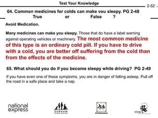 64. Common medicines for colds can make you sleepy. PG 2-48
or ?
65. What should you do if you become sleepy while driving? PG 2-49
True False
2-52
Test Your Knowledge
Avoid Medication.
Many medicines can make you sleepy. Those that do have a label warning
against operating vehicles or machinery. The most common medicine
of this type is an ordinary cold pill. If you have to drive
with a cold, you are better off suffering from the cold than
from the effects of the medicine.
If you have even one of these symptoms, you are in danger of falling asleep. Pull off
the road in a safe place and take a nap.
 