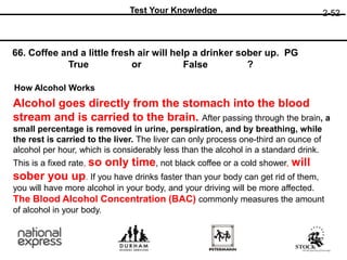 2-52
Test Your Knowledge
66. Coffee and a little fresh air will help a drinker sober up. PG
or ?
True False
How Alcohol Works
Alcohol goes directly from the stomach into the blood
stream and is carried to the brain. After passing through the brain, a
small percentage is removed in urine, perspiration, and by breathing, while
the rest is carried to the liver. The liver can only process one-third an ounce of
alcohol per hour, which is considerably less than the alcohol in a standard drink.
This is a fixed rate, so only time, not black coffee or a cold shower, will
sober you up. If you have drinks faster than your body can get rid of them,
you will have more alcohol in your body, and your driving will be more affected.
The Blood Alcohol Concentration (BAC) commonly measures the amount
of alcohol in your body.
 