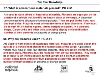 264
Are used to warn others of hazardous materials. Placards are signs put on the
outside of a vehicle that identify the hazard class of the cargo. A placarded
vehicle must have at least four identical placards. They are put on the front, rear,
and both sides. Placards must be readable from all four directions. They must
be at least 10 3/4 inches square, turned upright on a point, in a diamond
shape. Cargo tanks and other bulk packaging display the identification
number of their contents on placards or orange panels
67. What is a hazardous materials placard? PG 2-51
Test Your Knowledge
68. Why are placards used? PG 2-51
Are used to warn others of hazardous materials. Placards are signs put on the
outside of a vehicle that identify the hazard class of the cargo. A placarded
vehicle must have at least four identical placards. They are put on the front, rear,
and both sides. Placards must be readable from all four directions. They must
be at least 10 3/4 inches square, turned upright on a point, in a diamond
shape. Cargo tanks and other bulk packaging display the identification
number of their contents on placards or orange panels
 