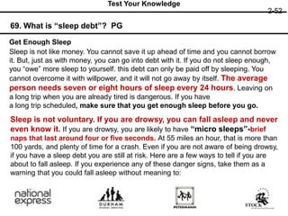 69. What is “sleep debt”? PG
2-52
Test Your Knowledge
Get Enough Sleep
Sleep is not like money. You cannot save it up ahead of time and you cannot borrow
it. But, just as with money, you can go into debt with it. If you do not sleep enough,
you “owe” more sleep to yourself. this debt can only be paid off by sleeping. You
cannot overcome it with willpower, and it will not go away by itself. The average
person needs seven or eight hours of sleep every 24 hours. Leaving on
a long trip when you are already tired is dangerous. If you have
a long trip scheduled, make sure that you get enough sleep before you go.
Sleep is not voluntary. If you are drowsy, you can fall asleep and never
even know it. If you are drowsy, you are likely to have “micro sleeps”-brief
naps that last around four or five seconds. At 55 miles an hour, that is more than
100 yards, and plenty of time for a crash. Even if you are not aware of being drowsy,
if you have a sleep debt you are still at risk. Here are a few ways to tell if you are
about to fall asleep. If you experience any of these danger signs, take them as a
warning that you could fall asleep without meaning to:
 