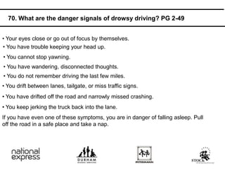 • Your eyes close or go out of focus by themselves.
If you have even one of these symptoms, you are in danger of falling asleep. Pull
off the road in a safe place and take a nap.
• You have drifted off the road and narrowly missed crashing.
• You keep jerking the truck back into the lane.
• You drift between lanes, tailgate, or miss traffic signs.
• You do not remember driving the last few miles.
• You have wandering, disconnected thoughts.
• You cannot stop yawning.
• You have trouble keeping your head up.
70. What are the danger signals of drowsy driving? PG 2-49
 