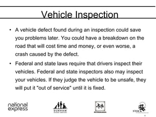 • A vehicle defect found during an inspection could save
you problems later. You could have a breakdown on the
road that will cost time and money, or even worse, a
crash caused by the defect.
• Federal and state laws require that drivers inspect their
vehicles. Federal and state inspectors also may inspect
your vehicles. If they judge the vehicle to be unsafe, they
will put it "out of service" until it is fixed.
Vehicle Inspection
4
 