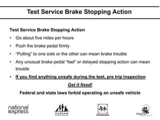 Test Service Brake Stopping Action
Test Service Brake Stopping Action
• Go about five miles per hours
• Push the brake pedal firmly
• “Pulling” to one side or the other can mean brake trouble
• Any unusual brake pedal “feel” or delayed stopping action can mean
trouble
• If you find anything unsafe during the test, pre trip inspection
Get it fixed!
Federal and state laws forbid operating an unsafe vehicle
 