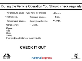 • Instruments.
• Cargo,
• Tires.
• Mirrors.
• Ammeter/voltmeter.
• Pressure gauges.
• Temperature gauges.
• Air pressure gauge (if you have air brakes).
• Lights.
•Cargo covers
If you:
See
Hear
Smell,
Feel anything that might mean trouble
CHECK IT OUT
During the Vehicle Operation You Should check regularly
 