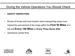 • SAFETY INSPECTION:
• Drivers of trucks and truck tractors when transporting cargo must
inspect the securement of the cargo within the First 50 Miles of a
trip and Every 150 Miles or Every Three Hours After
• (whichever comes first)
During the Vehicle Operations You Should Check
47
 