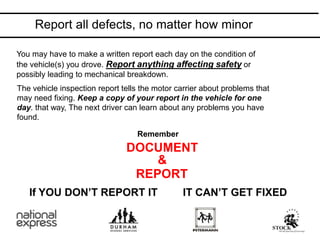 You may have to make a written report each day on the condition of
the vehicle(s) you drove. Report anything affecting safety or
possibly leading to mechanical breakdown.
The vehicle inspection report tells the motor carrier about problems that
may need fixing. Keep a copy of your report in the vehicle for one
day. that way, The next driver can learn about any problems you have
found.
Remember
DOCUMENT
REPORT
&
If YOU DON’T REPORT IT IT CAN’T GET FIXED
Report all defects, no matter how minor
 