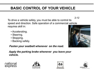 BASIC CONTROL OF YOUR VEHICLE
To drive a vehicle safely, you must be able to control its
speed and direction. Safe operation of a commercial vehicle
requires skill in:
• Accelerating.
• Steering.
• Stopping.
• Backing safely.
Fasten your seatbelt whenever on the road.
Apply the parking brake whenever you leave your
vehicle.
2-12
 