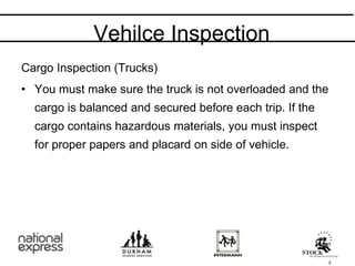 Cargo Inspection (Trucks)
• You must make sure the truck is not overloaded and the
cargo is balanced and secured before each trip. If the
cargo contains hazardous materials, you must inspect
for proper papers and placard on side of vehicle.
Vehilce Inspection
5
 