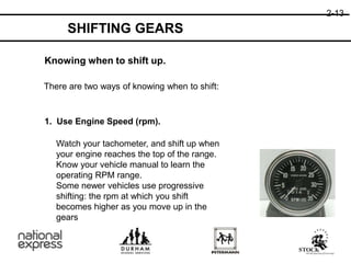 Knowing when to shift up.
There are two ways of knowing when to shift:
1. Use Engine Speed (rpm).
Watch your tachometer, and shift up when
your engine reaches the top of the range.
Know your vehicle manual to learn the
operating RPM range.
Some newer vehicles use progressive
shifting: the rpm at which you shift
becomes higher as you move up in the
gears
2-13
SHIFTING GEARS
 