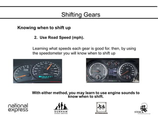 Shifting Gears
2. Use Road Speed (mph).
Learning what speeds each gear is good for. then, by using
the speedometer you will know when to shift up
Knowing when to shift up
 