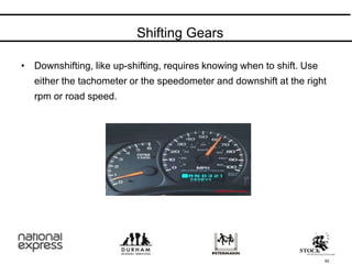 62
• Downshifting, like up-shifting, requires knowing when to shift. Use
either the tachometer or the speedometer and downshift at the right
rpm or road speed.
Shifting Gears
 