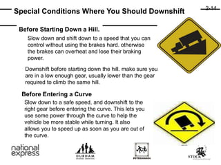 Before Starting Down a Hill.
Special Conditions Where You Should Downshift
Slow down and shift down to a speed that you can
control without using the brakes hard. otherwise
the brakes can overheat and lose their braking
power.
Downshift before starting down the hill. make sure you
are in a low enough gear, usually lower than the gear
required to climb the same hill.
Before Entering a Curve
Slow down to a safe speed, and downshift to the
right gear before entering the curve. This lets you
use some power through the curve to help the
vehicle be more stable while turning. It also
allows you to speed up as soon as you are out of
the curve.
2-14
 