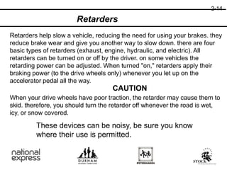 CAUTION
2-14
When your drive wheels have poor traction, the retarder may cause them to
skid. therefore, you should turn the retarder off whenever the road is wet,
icy, or snow covered.
Retarders
Retarders help slow a vehicle, reducing the need for using your brakes. they
reduce brake wear and give you another way to slow down. there are four
basic types of retarders (exhaust, engine, hydraulic, and electric). All
retarders can be turned on or off by the driver. on some vehicles the
retarding power can be adjusted. When turned "on," retarders apply their
braking power (to the drive wheels only) whenever you let up on the
accelerator pedal all the way.
These devices can be noisy, be sure you know
where their use is permitted.
 