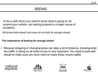 2-15
SEEING
To be a safe driver you need to know what is going on all
around your vehicle. not looking properly is a major cause of
accidents.
All drivers look ahead; but many do not look far enough ahead.
The importance of looking far enough ahead
• Because stopping or changing lanes can take a lot of distance, knowing what
the traffic is doing on all sides of you is very important. You need to look well
ahead to make sure you have room to make these moves safely
 
