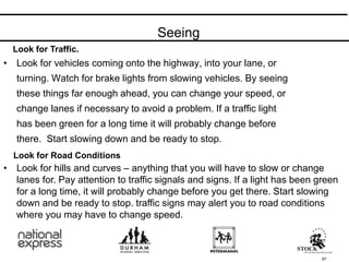 Seeing
67
• Look for vehicles coming onto the highway, into your lane, or
turning. Watch for brake lights from slowing vehicles. By seeing
these things far enough ahead, you can change your speed, or
change lanes if necessary to avoid a problem. If a traffic light
has been green for a long time it will probably change before
there. Start slowing down and be ready to stop.
Look for Traffic.
Look for Road Conditions
• Look for hills and curves – anything that you will have to slow or change
lanes for. Pay attention to traffic signals and signs. If a light has been green
for a long time, it will probably change before you get there. Start slowing
down and be ready to stop. traffic signs may alert you to road conditions
where you may have to change speed.
 