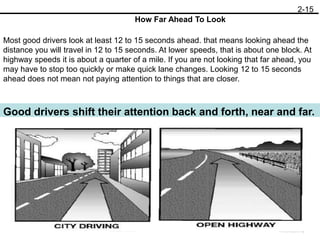 2-15
Most good drivers look at least 12 to 15 seconds ahead. that means looking ahead the
distance you will travel in 12 to 15 seconds. At lower speeds, that is about one block. At
highway speeds it is about a quarter of a mile. If you are not looking that far ahead, you
may have to stop too quickly or make quick lane changes. Looking 12 to 15 seconds
ahead does not mean not paying attention to things that are closer.
How Far Ahead To Look
Good drivers shift their attention back and forth, near and far.
 