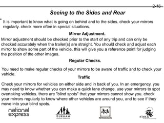 2-16
Seeing to the Sides and Rear
It is important to know what is going on behind and to the sides. check your mirrors
regularly. check more often in special situations.
Mirror Adjustment.
Mirror adjustment should be checked prior to the start of any trip and can only be
checked accurately when the trailer(s) are straight. You should check and adjust each
mirror to show some part of the vehicle. this will give you a reference point for judging
the position of the other images.
Regular Checks.
You need to make regular checks of your mirrors to be aware of traffic and to check your
vehicle.
Traffic
Check your mirrors for vehicles on either side and in back of you. In an emergency, you
may need to know whether you can make a quick lane change. use your mirrors to spot
overtaking vehicles. there are "blind spots" that your mirrors cannot show you. check
your mirrors regularly to know where other vehicles are around you, and to see if they
move into your blind spots.
 