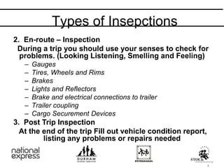 2. En-route – Inspection
During a trip you should use your senses to check for
problems. (Looking Listening, Smelling and Feeling)
– Gauges
– Tires, Wheels and Rims
– Brakes
– Lights and Reflectors
– Brake and electrical connections to trailer
– Trailer coupling
– Cargo Securement Devices
3. Post Trip Inspection
At the end of the trip Fill out vehicle condition report,
listing any problems or repairs needed
Types of Insepctions
7
 