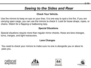 2-16
Check Your Vehicle.
Seeing to the Sides and Rear
Use the mirrors to keep an eye on your tires. It is one way to spot a tire fire. If you are
carrying open cargo, you can use the mirrors to check it. Look for loose straps, ropes, or
chains. Watch for a flapping or ballooning tarp.
Special Situations
Special situations require more than regular mirror checks. these are lane changes,
turns, merges, and tight maneuvers.
Lane Changes
You need to check your mirrors to make sure no one is alongside you or about to
pass you.
 