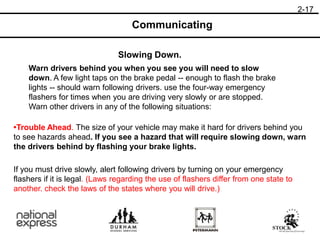 2-17
Slowing Down.
Communicating
Warn drivers behind you when you see you will need to slow
down. A few light taps on the brake pedal -- enough to flash the brake
lights -- should warn following drivers. use the four-way emergency
flashers for times when you are driving very slowly or are stopped.
Warn other drivers in any of the following situations:
•Trouble Ahead. The size of your vehicle may make it hard for drivers behind you
to see hazards ahead. If you see a hazard that will require slowing down, warn
the drivers behind by flashing your brake lights.
If you must drive slowly, alert following drivers by turning on your emergency
flashers if it is legal. (Laws regarding the use of flashers differ from one state to
another. check the laws of the states where you will drive.)
 