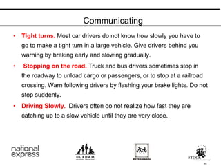 • Tight turns. Most car drivers do not know how slowly you have to
go to make a tight turn in a large vehicle. Give drivers behind you
warning by braking early and slowing gradually.
• Stopping on the road. Truck and bus drivers sometimes stop in
the roadway to unload cargo or passengers, or to stop at a railroad
crossing. Warn following drivers by flashing your brake lights. Do not
stop suddenly.
• Driving Slowly. Drivers often do not realize how fast they are
catching up to a slow vehicle until they are very close.
Communicating
75
 