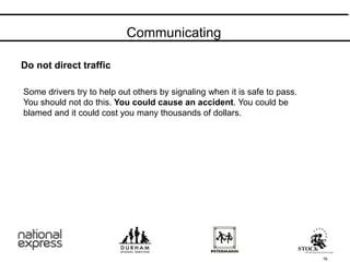 Do not direct traffic
Communicating
76
Some drivers try to help out others by signaling when it is safe to pass.
You should not do this. You could cause an accident. You could be
blamed and it could cost you many thousands of dollars.
 
