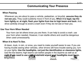 2-17
Communicating Your Presence
When Passing
Whenever you are about to pass a vehicle, pedestrian, or bicyclist, assume they do
not see you. They could suddenly move in front of you. When it is legal, tap the
horn lightly or, at night, flash your lights from low to high beam and back. And,
drive carefully enough to avoid a crash even if they do not see or hear you.
When It Is Hard To See.
At dawn, dusk, in rain, or snow, you need to make yourself easier to see. If you are
having trouble seeing other vehicles, other drivers will have trouble seeing you. turn
on your lights. Use the headlights, not just the identification or clearance lights.
Use the low beams; high beams can bother people in the daytime as well as at
night. If you need to use your windshield wipers your headlights must be on.
Use Your Horn When Needed
Your horn can let others know you are there. It can help to avoid a crash. use
your horn when needed. However, it can startle others and could be dangerous
when used unnecessarily.
 