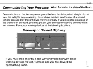 When Parked at the side of the Road.
Communicating Your Presence
Be sure to turn on the four-way emergency flashers. this is important at night. do not
trust the taillights to give warning. drivers have crashed into the rear of a parked
vehicle because they thought it was moving normally. If you must stop on a road or
the shoulder of any road, you must put out your emergency warning devices within
ten minutes. Place your warning devices at the following locations:
One-way or Divided Highway
If you must stop on or by a one-way or divided highway, place
warning devices 10 feet, 100 feet, and 200 feet toward the
approaching traffic.
2-18
 