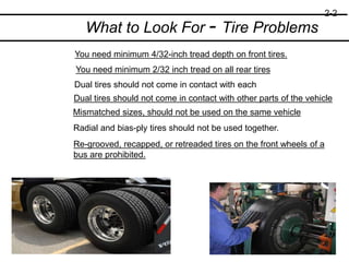 What to Look For - Tire Problems
You need minimum 4/32-inch tread depth on front tires.
You need minimum 2/32 inch tread on all rear tires
Dual tires should not come in contact with each
Dual tires should not come in contact with other parts of the vehicle
Mismatched sizes, should not be used on the same vehicle
Radial and bias-ply tires should not be used together.
Re-grooved, recapped, or retreaded tires on the front wheels of a
bus are prohibited.
2-2
 