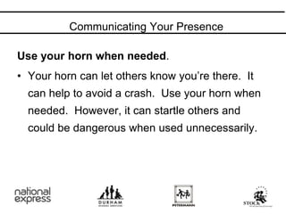 Communicating Your Presence
Use your horn when needed.
• Your horn can let others know you’re there. It
can help to avoid a crash. Use your horn when
needed. However, it can startle others and
could be dangerous when used unnecessarily.
 