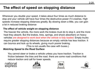 The effect of speed on stopping distance
Whenever you double your speed, it takes about four times as much distance to
stop and your vehicle will have four times the destructive power if it crashes. High
speeds increase stopping distances greatly. By slowing down a little, you can gain
a lot in reduced braking distance
The effect of vehicle weight on stopping distance
The heavier the vehicle, the more work the brakes must do to stop it, and the more
heat they absorb. But the brakes, tires, springs, and shock absorbers on heavy
vehicles are designed to work best when the vehicle is fully loaded. Empty trucks
require greater stopping distances because an empty vehicle has less traction. It
can bounce and lock up its wheels, giving much poorer braking.
(This is not usually the case with buses.)
Matching Speed to the Road Surface
You cannot steer or brake a vehicle unless you have traction. Traction is
friction between the tires and the road. there are some road conditions that
reduce traction and call for lower speeds.
2-20
 