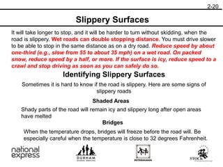 Slippery Surfaces
It will take longer to stop, and it will be harder to turn without skidding, when the
road is slippery. Wet roads can double stopping distance. You must drive slower
to be able to stop in the same distance as on a dry road. Reduce speed by about
one-third (e.g., slow from 55 to about 35 mph) on a wet road. On packed
snow, reduce speed by a half, or more. If the surface is icy, reduce speed to a
crawl and stop driving as soon as you can safely do so.
Identifying Slippery Surfaces
2-20
Sometimes it is hard to know if the road is slippery. Here are some signs of
slippery roads
Shaded Areas
Bridges
Shady parts of the road will remain icy and slippery long after open areas
have melted
When the temperature drops, bridges will freeze before the road will. Be
especially careful when the temperature is close to 32 degrees Fahrenheit.
 