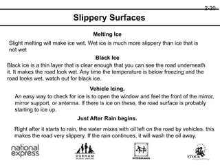 Melting Ice
Black Ice
Vehicle Icing.
Just After Rain begins.
Slight melting will make ice wet. Wet ice is much more slippery than ice that is
not wet
Black ice is a thin layer that is clear enough that you can see the road underneath
it. It makes the road look wet. Any time the temperature is below freezing and the
road looks wet, watch out for black ice.
An easy way to check for ice is to open the window and feel the front of the mirror,
mirror support, or antenna. If there is ice on these, the road surface is probably
starting to ice up.
Right after it starts to rain, the water mixes with oil left on the road by vehicles. this
makes the road very slippery. If the rain continues, it will wash the oil away.
2-20
Slippery Surfaces
 