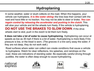 Hydroplaning
In some weather, water or slush collects on the road. When this happens, your
vehicle can hydroplane. It is like water skiing--the tires lose their contact with the
road and have little or no traction. You may not be able to steer or brake. You can
regain control by releasing the accelerator and pushing in the clutch. This
will slow your vehicle and let the wheels turn freely. If the vehicle is hydroplaning,
DO NOT USE THE BRAKES TO SLOW DOWN. If the drive
wheels start to skid, push in the clutch to let them turn freely.
It does not take a lot of water to cause hydroplaning. Hydroplaning can occur at
speeds as low as 30 mph if there is a lot of water. Hydroplaning is more likely if tire
pressure is low, or the tread is worn. (The grooves in a tire carry away the water; if
they are not deep, they do not work well.)
Road surfaces where water can collect can create conditions that cause a vehicle
to hydroplane. Watch for clear reflections, tire splashes, and raindrops on the
road. these are indications of standing water. Be especially careful driving through
puddles. the water is often deep enough to cause hydroplaning.
2-20
 