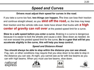 Speed and Curves
If you take a curve too fast, two things can happen. The tires can lose their traction
and continue straight ahead, so you skid off the road, or, the tires may keep
their traction and the vehicle rolls over. tests have shown that trucks with a high
center of gravity can roll over at the posted speed limit for a curve.
Drivers must adjust their speed for curves in the road.
Slow to a safe speed before you enter a curve. Braking in a curve is dangerous
because it is easier to lock the wheels and cause a skid. Slow down as needed. do
not ever exceed the posted speed limit for the curve. Be in a gear that will let you
accelerate slightly in the curve, this will help you keep control.
2-20
Speed and Distance Ahead
You should always be able to stop within the distance you can see ahead.
Fog, rain, or other conditions may require that you slow down to be able to stop in
the distance you can see. At night, you cannot see as far with low beams as you
can with high beams. When you must use low beams, slow down.
 