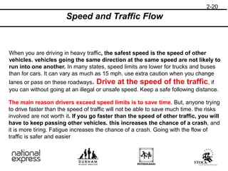 2-20
Speed and Traffic Flow
When you are driving in heavy traffic, the safest speed is the speed of other
vehicles. vehicles going the same direction at the same speed are not likely to
run into one another. In many states, speed limits are lower for trucks and buses
than for cars. It can vary as much as 15 mph. use extra caution when you change
lanes or pass on these roadways. Drive at the speed of the traffic, if
you can without going at an illegal or unsafe speed. Keep a safe following distance.
The main reason drivers exceed speed limits is to save time. But, anyone trying
to drive faster than the speed of traffic will not be able to save much time. the risks
involved are not worth it. If you go faster than the speed of other traffic, you will
have to keep passing other vehicles. this increases the chance of a crash, and
it is more tiring. Fatigue increases the chance of a crash. Going with the flow of
traffic is safer and easier
 