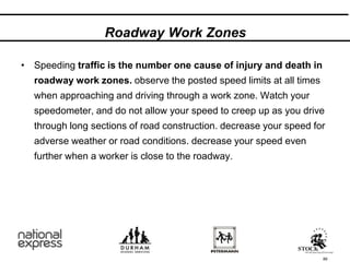 89
Roadway Work Zones
• Speeding traffic is the number one cause of injury and death in
roadway work zones. observe the posted speed limits at all times
when approaching and driving through a work zone. Watch your
speedometer, and do not allow your speed to creep up as you drive
through long sections of road construction. decrease your speed for
adverse weather or road conditions. decrease your speed even
further when a worker is close to the roadway.
 